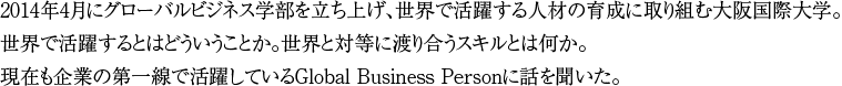 2014年4月にグローバルビジネス学部を立ち上げ、世界で活躍する人材の育成に取り組む大阪国際大学。世界で活躍するとはどういうことか。世界と対等に渡り合うスキルとは何か。現在も企業の第一線で活躍しているGlobal Business Personに話を聞いた。