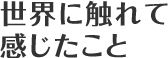 世界に触れて感じたこと