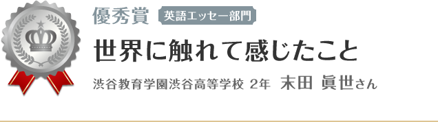 優秀賞【英語エッセー部門】　世界に触れて感じたこと　渋谷教育学園渋谷高等学校 2年 末田 眞世