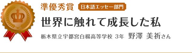 準優秀賞【日本語エッセー部門】　世界に触れて成長した私　栃木県立宇都宮白楊高等学校 3年 野澤 美祈