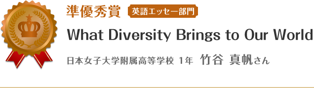 準優秀賞【英語エッセー部門】　What Diversity Brings to Our World　日本女子大学附属高等学校 1年 竹谷 真帆