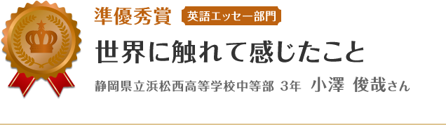 準優秀賞【英語エッセー部門】　世界に触れて感じたこと　静岡県立浜松西高等学校中等部 3年 小澤 俊哉