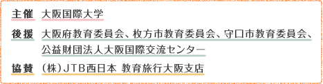 主催：大阪国際大学　後援：大阪府教育委員会、枚方市教育委員会、守口市教育委員会、公益財団法人大阪国際交流センター　協賛：（株）JTB西日本 教育旅行大阪支店