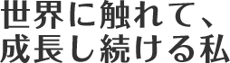 世界に触れて、成長しつづける私