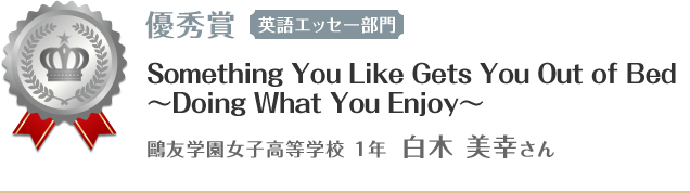 優秀賞【英語エッセー部門】　Something You Like Gets You Out of Bed
～Doing What You Enjoy～ 鴎友学園女子高等学校 １年 白木 美幸さん