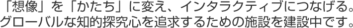 「想像」を「かたち」に変え、インタラクティブにつなげる。グローバルな知的探究心を追求するための施設を建設中です。