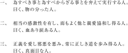 一、為すべき事と為すべからざる事とを弁えて実行する人。曰く、物の分った人。
二、相当の感激性を有し、而もよく他と親愛協和し得る人。曰く、血あり涙ある人。
三、正義を愛し邪悪を悪み、常に正しき道を歩み得る人。曰く、真面目な人。