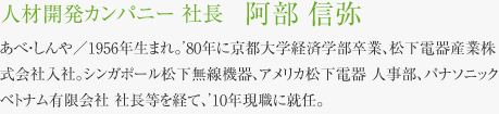 人材開発カンパニー 社長　阿部 信弥 あべ・しんや／1956年生まれ。’80年に京都大学経済学部卒業、松下電器産業株式会社入社。シンガポール松下無線機器、アメリカ松下電器 人事部、パナソニック ベトナム有限会社 社長等を経て、’10年現職に就任。