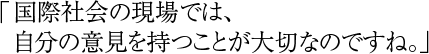 「国際社会の現場では、自分の意見を持つことが大切なのですね。」