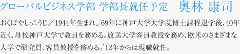 グローバルビジネス学部 学部長就任予定　奥林 康司 おくばやし・こうじ／1944年生まれ。’69年に神戸大学大学院博士課程退学後、40年近く、母校神戸大学で教員を務める。放送大学客員教授を務め、欧米のさまざまな大学で研究員、客員教授を務める。’12年からは現職就任。