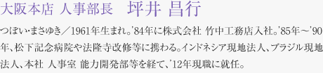 大阪本店 人事部長　坪井 昌行 つぼい・まさゆき／1961年生まれ。’84年に株式会社 竹中工務店入社。’85年〜’90年、松下記念病院や法隆寺改修等に携わる。インドネシア現地法人、ブラジル現地法人、本社 人事室 能力開発部等を経て、’12年現職に就任。