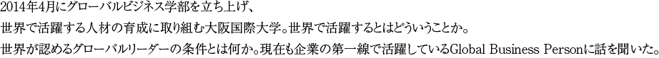 2014年4月にグローバルビジネス学部を立ち上げ、世界で活躍する人材の育成に取り組む大阪国際大学。世界で活躍するとはどういうことか。世界が認めるグローバルリーダーの条件とは何か。現在も企業の第一線で活躍しているGlobal Business Personに話を聞いた。