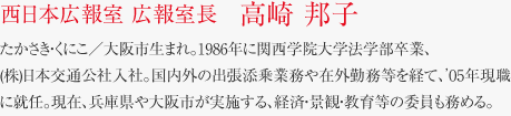 西日本広報室 広報室長　高崎 邦子 たかさき・くにこ／大阪市生まれ。1986年に関西学院大学法学部卒業、(株)日本交通公社入社。国内外の出張添乗業務や在外勤務等を経て、’05年現職に就任。現在、兵庫県や大阪市が実施する、経済・景観・教育等の委員も務める。