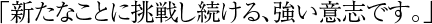 「新たなことに挑戦し続ける、強い意志です。」