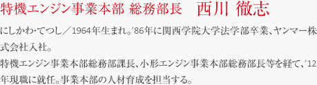 にしかわ・てつし／1964年生まれ。
’86年に関西学院大学法学部卒業、ヤンマー株式会社入社。特機エンジン事業本部総務部課長、小形エンジン事業本部総務部長等を経て、’12年現職に就任。事業本部の人材育成を担当する。