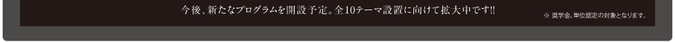 今後、新たなプログラムを開設予定。全10テーマ設置に向けて拡大中です!!※奨学金、単位認定の対象となります。