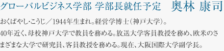 グローバルビジネス学部 学部長就任予定　奥林 康司 おくばやし・こうじ／1944年生まれ。経営学博士（神戸大学）。40年近く、母校神戸大学で教員を務める。放送大学客員教授を務め、欧米のさまざまな大学で研究員、客員教授を務める。現在、大阪国際大学副学長。