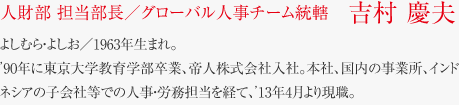 人財部 担当部長／グローバル人事チーム統轄　吉村 慶夫　よしむら・よしお／1963年生まれ。
’90年に東京大学教育学部卒業、帝人株式会社入社。本社、国内の事業所、インドネシアの子会社等での人事・労務担当を経て、’13年4月より現職。