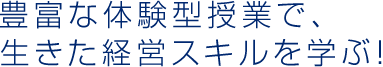 豊富な体験型授業で、生きた経営スキルを学ぶ！