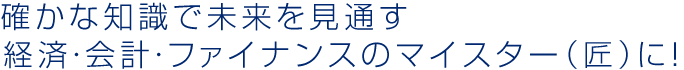 確かな知識で未来を見通す 経済・会計・ファイナンスのマイスター（匠）に