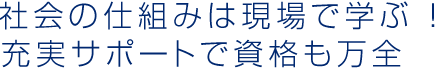 社会の仕組みは現場で学ぶ ! 充実サポートで資格も万全 