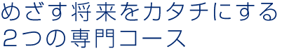 めざす将来をカタチにする2つの専門コース 