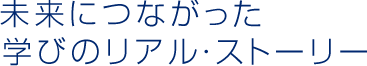 未来につながった 学びのリアル・ストーリー 