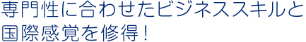 専門性に合わせたビジネススキルと国際感覚を修得！