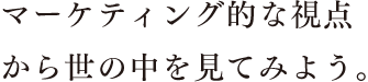 マーケティング的な視点から世の中を見てみよう。