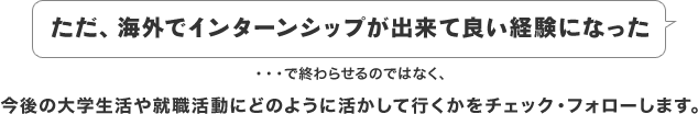 ただ、海外でインターンシップが出来て良い経験になった・・・で終わらせるのではなく、今後の大学生活や就職活動にどのように活かして行くかをチェック・フォローします。