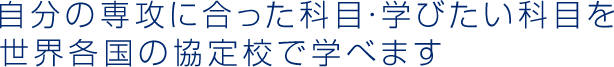 自分の専攻に合った科目・学びたい科目を世界各国の協定校で学べます