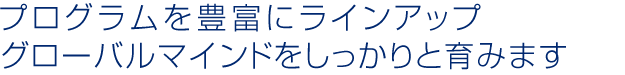 プログラムを豊富にラインアップ グローバルマインドをしっかりと育みます