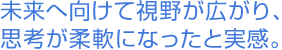 未来へ向けて視野が広がり、思考が柔軟になったと実感。
