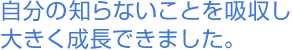 自分の知らないことを吸収し大きく成長できました。