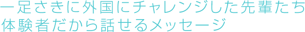 一足さきに外国にチャレンジした先輩たち　体験者だから話せるメッセージ