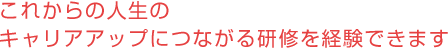 これからの人生のキャリアアップにつながる研修を経験できます。