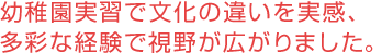 幼稚園実習で文化の違いを実感、多彩な経験で視野が広がりました。