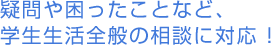 疑問や困ったことなど、学生生活全般の相談に対応 !