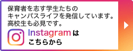 保育者を志す学生たちのキャンパスライフを発信しています。高校生も必見です。 Instagramはこちらから