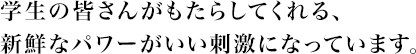 学生の皆さんがもたらしてくれる、新鮮なパワーがいい刺激になっています。