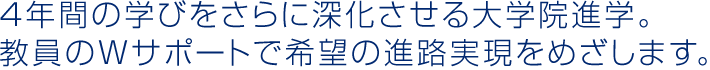 4年間の学びをさらに深化させる大学院進学。教員のWサポートで希望の進路実現をめざします。