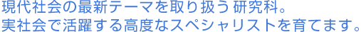 現代社会の最新テーマを取り扱う研究科。実社会で活躍する 高度なスペシャリストを育てます。 