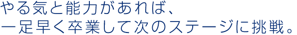 やる気と能力があれば、 一足早く卒業して次のステージに挑戦。 