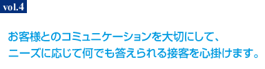 お客様とのコミュニケーションを大切にして、ニーズに応じて何でも答えられる接客を心掛けます。