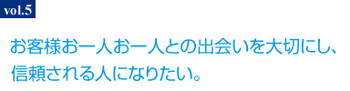 お客様お一人お一人との出会いを大切にし、信頼される人になりたい。
