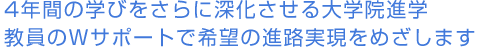 4年間の学びをさらに深化させる大学院進学教員のWサポートで希望の進路実現をめざします