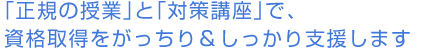 「正規の授業」と「対策講座」で、資格取得をがっちり＆しっかり支援します