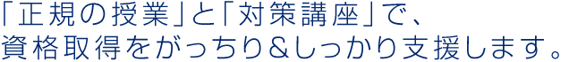 「正規の授業」と「対策講座」で、 資格取得をがっちり＆しっかり支援します。