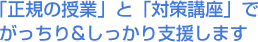 「正規の授業」と「対策講座」でがっちり＆しっかり支援します。