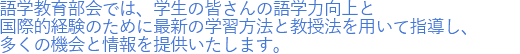 語学教育部会では、学生の皆さんの語学力向上と国際的経験のために最新の学習方法と教授法を用いて指導し、多くの機会と情報を提供いたします。